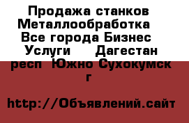 Продажа станков. Металлообработка. - Все города Бизнес » Услуги   . Дагестан респ.,Южно-Сухокумск г.